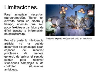 Limitaciones.
Para actualizar necesitan
reprogramación. Tienen un
elevado costo en dinero y
tiempo, además que son
poco flexibles a cambios y de
difícil acceso a información
no estructurada.
Por otra parte la inteligencia
artificial no ha podido
desarrollar sistemas que sean
capaces de resolver
problemas de manera
general, de aplicar el sentido
común para resolver
situaciones complejas ni de
controlar situaciones
ambiguas.
Sistema experto robótico utilizado en medicina
 