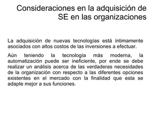 La adquisición de nuevas tecnologías está íntimamente
asociados con altos costos de las inversiones a efectuar.
Aún teniendo la tecnología más moderna, la
automatización puede ser ineficiente, por ende se debe
realizar un análisis acerca de las verdaderas necesidades
de la organización con respecto a las diferentes opciones
existentes en el mercado con la finalidad que esta se
adapte mejor a sus funciones.
Consideraciones en la adquisición de
SE en las organizaciones
 