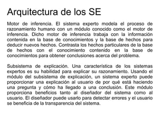 Arquitectura de los SE
Motor de inferencia. El sistema experto modela el proceso de
razonamiento humano con un módulo conocido como el motor de
inferencia. Dicho motor de inferencia trabaja con la información
contenida en la base de conocimientos y la base de hechos para
deducir nuevos hechos. Contrasta los hechos particulares de la base
de hechos con el conocimiento contenido en la base de
conocimientos para obtener conclusiones acerca del problema.
Subsistema de explicación. Una característica de los sistemas
expertos es su habilidad para explicar su razonamiento. Usando el
módulo del subsistema de explicación, un sistema experto puede
proporcionar una explicación al usuario de por qué está haciendo
una pregunta y cómo ha llegado a una conclusión. Este módulo
proporciona beneficios tanto al diseñador del sistema como al
usuario. El diseñador puede usarlo para detectar errores y el usuario
se beneficia de la transparencia del sistema.
 