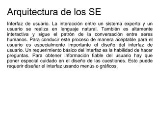 Arquitectura de los SE
Interfaz de usuario. La interacción entre un sistema experto y un
usuario se realiza en lenguaje natural. También es altamente
interactiva y sigue el patrón de la conversación entre seres
humanos. Para conducir este proceso de manera aceptable para el
usuario es especialmente importante el diseño del interfaz de
usuario. Un requerimiento básico del interfaz es la habilidad de hacer
preguntas. Para obtener información fiable del usuario hay que
poner especial cuidado en el diseño de las cuestiones. Esto puede
requerir diseñar el interfaz usando menús o gráficos.
 