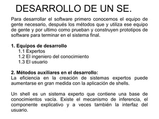 DESARROLLO DE UN SE.
Para desarrollar el software primero conocemos el equipo de
gente necesario, después los métodos que y utiliza ese equipo
de gente y por ultimo como prueban y construyen prototipos de
software para terminar en el sistema final.
1. Equipos de desarrollo
1.1 Expertos
1.2 El ingeniero del conocimiento
1.3 El usuario
2. Métodos auxiliares en el desarrollo:
La eficiencia en la creación de sistemas expertos puede
aumentarse en gran medida con la aplicación de shells.
Un shell es un sistema experto que contiene una base de
conocimientos vacía. Existe el mecanismo de inferencia, el
componente explicativo y a veces también la interfaz del
usuario.
 