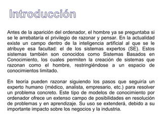 Antes de la aparición del ordenador, el hombre ya se preguntaba si
se le arrebataría el privilegio de razonar y pensar. En la actualidad
existe un campo dentro de la inteligencia artificial al que se le
atribuye esa facultad: el de los sistemas expertos (SE). Estos
sistemas también son conocidos como Sistemas Basados en
Conocimiento, los cuales permiten la creación de sistemas que
razonan como el hombre, restringiéndose a un espacio de
conocimientos limitado.
En teoría pueden razonar siguiendo los pasos que seguiría un
experto humano (médico, analista, empresario, etc.) para resolver
un problema concreto. Este tipo de modelos de conocimiento por
ordenador ofrece un extenso campo de posibilidades en resolución
de problemas y en aprendizaje. Su uso se extenderá, debido a su
importante impacto sobre los negocios y la industria.
 