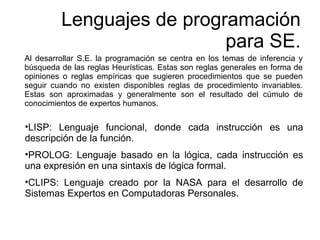 Al desarrollar S.E. la programación se centra en los temas de inferencia y
búsqueda de las reglas Heurísticas. Estas son reglas generales en forma de
opiniones o reglas empíricas que sugieren procedimientos que se pueden
seguir cuando no existen disponibles reglas de procedimiento invariables.
Estas son aproximadas y generalmente son el resultado del cúmulo de
conocimientos de expertos humanos.
Lenguajes de programación
para SE.
•LISP: Lenguaje funcional, donde cada instrucción es una
descripción de la función.
•PROLOG: Lenguaje basado en la lógica, cada instrucción es
una expresión en una sintaxis de lógica formal.
•CLIPS: Lenguaje creado por la NASA para el desarrollo de
Sistemas Expertos en Computadoras Personales.
 