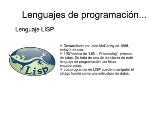 Lenguaje LISP
 Desarrollado por John McCarthy en 1958,
todavía en uso.
 LISP deriva de “LISt – Processing”, proceso
de listas. Se trata de una de las claves de este
lenguaje de programación, las listas
encadenadas.
 Los programas de LISP pueden manipular el
código fuente como una estructura de datos.
Lenguajes de programación...
 