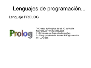 Lenguaje PROLOG
 Creado a principios de los 70 por Alain
Colmerauer y Phillipe Roussel.
 Se trata de un lenguaje declarativo.
 Prolog proviene del francés PROgrammation
en LOGique.
Lenguajes de programación...
 