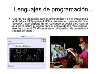 • Uno de los lenguajes para la programación de la inteligencia
artificial es El lenguaje FUNKY se usa un mando del tipo
"joystick", que dispone de un comando especial para centrar
a la pinza sobre el objeto para el control de los movimientos,
mientras que el T3 dispone de un dispositivo de enseñanza
("teach pendant").
Lenguajes de programación...
 