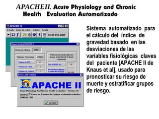 APACHEII. Acute Physiology and Chronic
Health Evaluation Automatizado
Sistema automatizado para
el cálculo del índice de
gravedad basado en las
desviaciones de las
variables fisiológicas claves
del paciente [APACHE II de
Knaus et al], usado para
pronosticar su riesgo de
muerte y estratificar grupos
de riesgo.
 