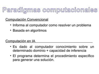 Computación Convencional
• Informa al computador como resolver un problema
• Basada en algoritmos
Computación en IA
• Es dado al computador conocimiento sobre un
determinado dominio + capacidad de inferencia
• El programa determina el procedimiento específico
para generar una solución.
 