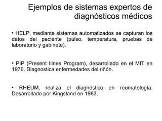 • HELP, mediante sistemas automatizados se capturan los
datos del paciente (pulso, temperatura, pruebas de
laboratorio y gabinete).
• PIP (Present Illnes Program), desarrollado en el MIT en
1976. Diagnostica enfermedades del riñón.
• RHEUM, realiza el diagnóstico en reumatología.
Desarrollado por Kingsland en 1983.
Ejemplos de sistemas expertos de
diagnósticos médicos
 