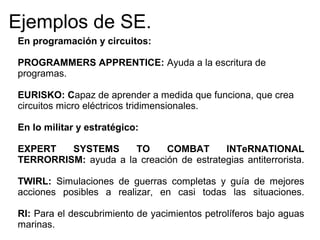 En programación y circuitos:
PROGRAMMERS APPRENTICE: Ayuda a la escritura de
programas.
EURISKO: Capaz de aprender a medida que funciona, que crea
circuitos micro eléctricos tridimensionales.
En lo militar y estratégico:
EXPERT SYSTEMS TO COMBAT INTeRNATIONAL
TERRORRISM: ayuda a la creación de estrategias antiterrorista.
TWIRL: Simulaciones de guerras completas y guía de mejores
acciones posibles a realizar, en casi todas las situaciones.
RI: Para el descubrimiento de yacimientos petrolíferos bajo aguas
marinas.
Ejemplos de SE.
 