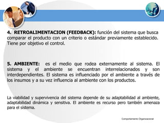 4.  RETROALIMENTACION (FEEDBACK):  función del sistema que busca comparar el producto con un criterio o estándar previamente establecido. Tiene por objetivo el control.   5. AMBIENTE:  es el medio que rodea externamente al sistema. El sistema y el ambiente se encuentran interrelacionados y son interdependientes. El sistema es influenciado por el ambiente a través de los insumos y a su vez influencia al ambiente con los productos. La viabilidad y supervivencia del sistema depende de su adaptabilidad al ambiente, adaptabilidad dinámica y sensitiva. El ambiente es recurso pero también amenaza para el sistema. 