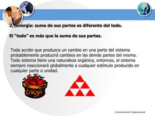 2. Sinergia: suma de sus partes es diferente del todo. El “todo” es más que la suma de sus partes. Toda acción que produzca un cambio en una parte del sistema probablemente producirá cambios en las demás partes del mismo. Todo sistema tiene una naturaleza orgánica, entonces, el sistema siempre reaccionará globalmente a cualquier estímulo producido en cualquier parte o unidad. 
