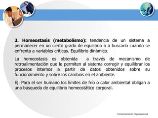 3. Homeostasis (metabolismo):  tendencia de un sistema a permanecer en un cierto grado de equilibrio o a buscarlo cuando se enfrenta a variables críticas. Equilibrio dinámico.  La homeostasis es obtenida  a través de mecanismo de retroalimentación que le permiten al sistema corregir y equilibrar los procesos internos a partir de datos obtenidos sobre su funcionamiento y sobre los cambios en el ambiente. Ej. Para el ser humano los límites de frío o calor ambiental obligan a una búsqueda de equilibrio homeostático corporal. 