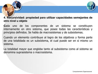 4. Recursividad: propiedad para utilizar capacidades semejantes de otro nivel u objeto C ada uno de los componentes de un sistema se constituyen internamente en otro sistema, que posee todas las características y principios definidos. Se habla de macrosistemas y de subsistemas. Cuando un elemento contribuye al logro de los objetivos y forma parte de una totalidada es un subsistema, el cual puede ser en si mismo un sistema.  La totalidad mayor que engloba tanto al subsistema como al sistema se denomina suprasistema o macrosistema. 