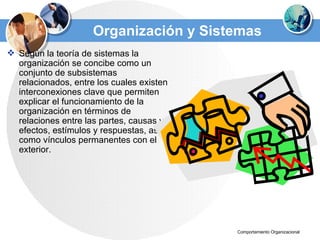 Organización y Sistemas Según la teoría de sistemas la organización se concibe como un conjunto de subsistemas relacionados, entre los cuales existen interconexiones clave que permiten explicar el funcionamiento de la organización en términos de relaciones entre las partes, causas y efectos, estímulos y respuestas, así como vínculos permanentes con el exterior. 