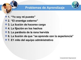 Problemas de Aprendizaje 1. “Yo soy mi puesto” 2. “El enemigo externo” 3. La ilusión de hacerse cargo 4. La fijación en los hechos 5. La parábola de la rana hervida 6. La ilusión de que “se aprende con la experiencia” 7. E1 mito del equipo administrativo 