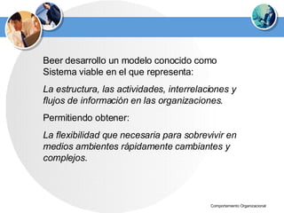 Beer desarrollo un modelo conocido como Sistema viable en el que representa : L a estructura, las actividades, interrelaciones y flujos de información en las organizaciones.   P ermi tiendo obtener: L a flexibilidad que  necesaria  para sobrevivir en medios ambientes rápidamente cambiantes y complejos. 