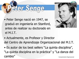 Peter Senge Peter Senge nació en 1947, se  graduó en ingeniería en Stanford,  antes de realizar su doctorado en  el M.I.T.  Actualmente, es Profesor y Director  del Centro de Aprendizaje Organizacional del M.I.T.  Es autor de los best sellers “La quinta disciplina”, “ La quinta disciplina en la práctica” y “La danza del cambio” 
