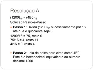 Resolução A.
(1200)10 = (4B0)16
Solução Passo-a-Passo
 Passo 1: Divida (1200)10 sucessivamente por 16
até que o quociente seja 0:
1200/16 = 75, resto 0
75/16 = 4, resto 11
4/16 = 0, resto 4
 Passo 2: Leia de baixo para cima como 4B0.
Este é o hexadecimal equivalente ao número
decimal 1200
 