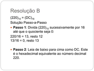 Resolução B
(220)10 = (DC)16
Solução Passo-a-Passo
 Passo 1: Divida (220)10 sucessivamente por 16
até que o quociente seja 0:
220/16 = 13, resto 12
13/16 = 0, resto 13
 Passo 2: Leia de baixo para cima como DC. Este
é o hexadecimal equivalente ao número decimal
220.
 