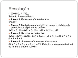 Resolução
(1000111)2 = (71)10
Solução Passo-a-Passo
 Passo 1: Escreva o número binárior:
1000111
 Passo 2: Multiplique cada dígito ao número binário pela
potência correspondente de dois:
1x26 + 0x25 + 0x24 + 0x23 + 1x22 + 1x21 + 1x20
 Passo 3: Resolva as potências:
1x64 + 0x32 + 0x16 + 0x8 + 1x4 + 1x2 + 1x1 = 64 + 0 + 0 +
0 + 4 + 2 + 1
 Passo 4: Some os números escritos acima:
64 + 0 + 0 + 0 + 4 + 2 + 1 = 71. Este é o equivalente decimal
ao número binário 1000111
 