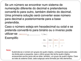 Se um número se encontrar num sistema de
numeração diferente do decimal e pretendemos
convertê-lo para outro, também distinto do decimal.
Uma primeira solução será converter esse número
para decimal e posteriormente para a base
pretendida.
Caso o número esteja em hexadecimal ou octal e se
pretenda convertê-lo para binário ou o inverso pode
utilizar-se a tabela de correspondências.
Exemplificando:
Subdivide-se o número em grupos de quatro dígitos, começando essa subdivisão
da direita para a esquerda, caso o último grupo não tenha quatro dígitos,
acrescentam-se-lhe zeros até se obter, também, um grupo de quatro dígitos. Caso
se trate do sistema Octal, cada subgrupo seria formado por três elementos.
Nota:
 