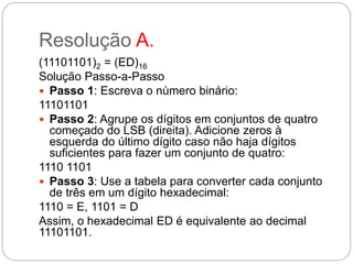 Resolução A.
(11101101)2 = (ED)16
Solução Passo-a-Passo
 Passo 1: Escreva o nùmero binário:
11101101
 Passo 2: Agrupe os dígitos em conjuntos de quatro
começado do LSB (direita). Adicione zeros à
esquerda do último dígito caso não haja dígitos
suficientes para fazer um conjunto de quatro:
1110 1101
 Passo 3: Use a tabela para converter cada conjunto
de três em um dígito hexadecimal:
1110 = E, 1101 = D
Assim, o hexadecimal ED é equivalente ao decimal
11101101.
 