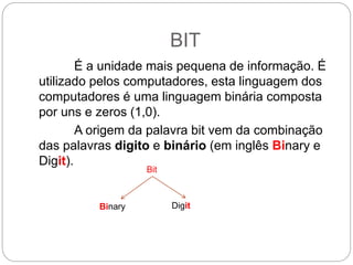 BIT
É a unidade mais pequena de informação. É
utilizado pelos computadores, esta linguagem dos
computadores é uma linguagem binária composta
por uns e zeros (1,0).
A origem da palavra bit vem da combinação
das palavras digito e binário (em inglês Binary e
Digit).
Bit
Binary Digit
 