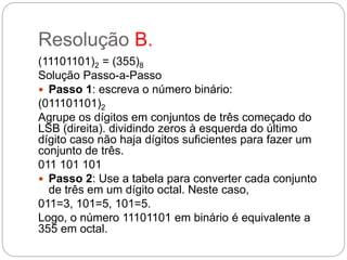 Resolução B.
(11101101)2 = (355)8
Solução Passo-a-Passo
 Passo 1: escreva o número binário:
(011101101)2
Agrupe os dígitos em conjuntos de três começado do
LSB (direita). dividindo zeros à esquerda do último
dígito caso não haja dígitos suficientes para fazer um
conjunto de três.
011 101 101
 Passo 2: Use a tabela para converter cada conjunto
de três em um dígito octal. Neste caso,
011=3, 101=5, 101=5.
Logo, o número 11101101 em binário é equivalente a
355 em octal.
 
