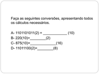 Faça as seguintes conversões, apresentando todos
os cálculos necessários.
A- 1101101011(2) = ____________ (10)
B- 220(10)=________(2)
C- 875(10)=_____________(16)
D- 11011100(2)=________(8)
 