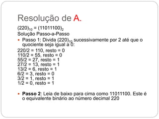 Resolução de A.
(220)10 = (11011100)2
Solução Passo-a-Passo
 Passo 1: Divida (220)10 sucessivamente por 2 até que o
quociente seja igual a 0:
220/2 = 110, resto = 0
110/2 = 55, resto = 0
55/2 = 27, resto = 1
27/2 = 13, resto = 1
13/2 = 6, resto = 1
6/2 = 3, resto = 0
3/2 = 1, resto = 1
1/2 = 0, resto = 1
 Passo 2: Leia de baixo para cima como 11011100. Este é
o equivalente binário ao número decimal 220
 