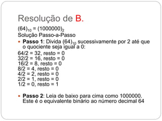 Resolução de B.
(64)10 = (1000000)2
Solução Passo-a-Passo
 Passo 1: Divida (64)10 sucessivamente por 2 até que
o quociente seja igual a 0:
64/2 = 32, resto = 0
32/2 = 16, resto = 0
16/2 = 8, resto = 0
8/2 = 4, resto = 0
4/2 = 2, resto = 0
2/2 = 1, resto = 0
1/2 = 0, resto = 1
 Passo 2: Leia de baixo para cima como 1000000.
Este é o equivalente binário ao número decimal 64
 