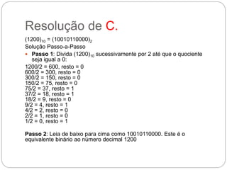 Resolução de C.
(1200)10 = (10010110000)2
Solução Passo-a-Passo
 Passo 1: Divida (1200)10 sucessivamente por 2 até que o quociente
seja igual a 0:
1200/2 = 600, resto = 0
600/2 = 300, resto = 0
300/2 = 150, resto = 0
150/2 = 75, resto = 0
75/2 = 37, resto = 1
37/2 = 18, resto = 1
18/2 = 9, resto = 0
9/2 = 4, resto = 1
4/2 = 2, resto = 0
2/2 = 1, resto = 0
1/2 = 0, resto = 1
Passo 2: Leia de baixo para cima como 10010110000. Este é o
equivalente binário ao número decimal 1200
 