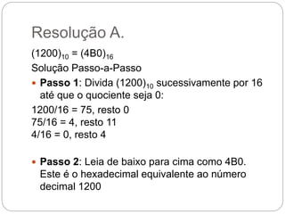 Resolução A.
(1200)10 = (4B0)16
Solução Passo-a-Passo
 Passo 1: Divida (1200)10 sucessivamente por 16
até que o quociente...