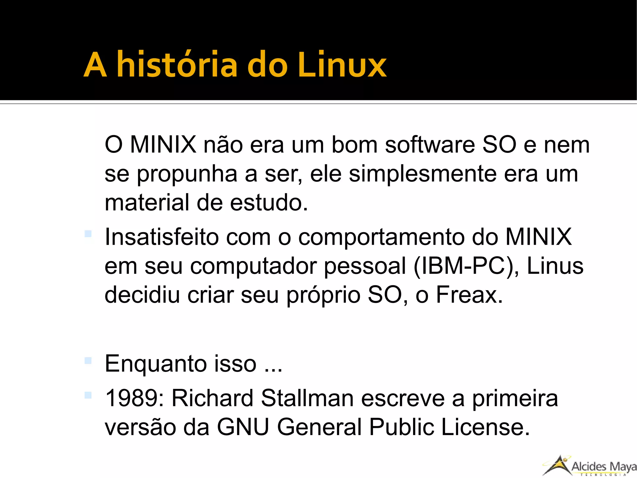 ●
A história do Linux
O MINIX não era um bom software SO e nem
se propunha a ser, ele simplesmente era um
material de estudo.
 Insatisfeito com o comportamento do MINIX
em seu computador pessoal (IBM-PC), Linus
decidiu criar seu próprio SO, o Freax.
 Enquanto isso ...
 1989: Richard Stallman escreve a primeira
versão da GNU General Public License.
 