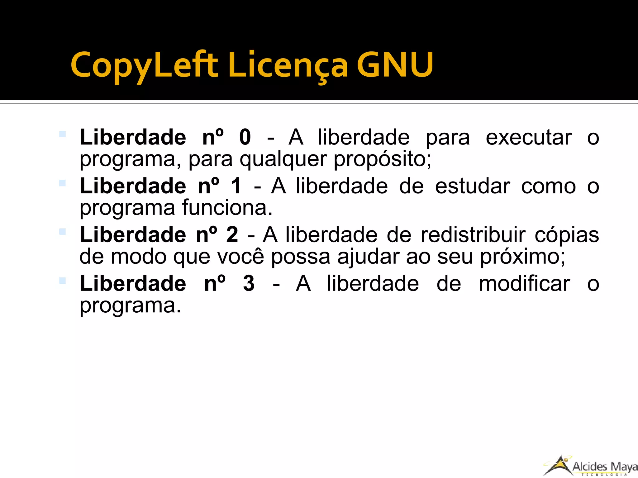 CopyLeft Licença GNU
 Liberdade nº 0 - A liberdade para executar o
programa, para qualquer propósito;
 Liberdade nº 1 - A liberdade de estudar como o
programa funciona.
 Liberdade nº 2 - A liberdade de redistribuir cópias
de modo que você possa ajudar ao seu próximo;
 Liberdade nº 3 - A liberdade de modificar o
programa.
 