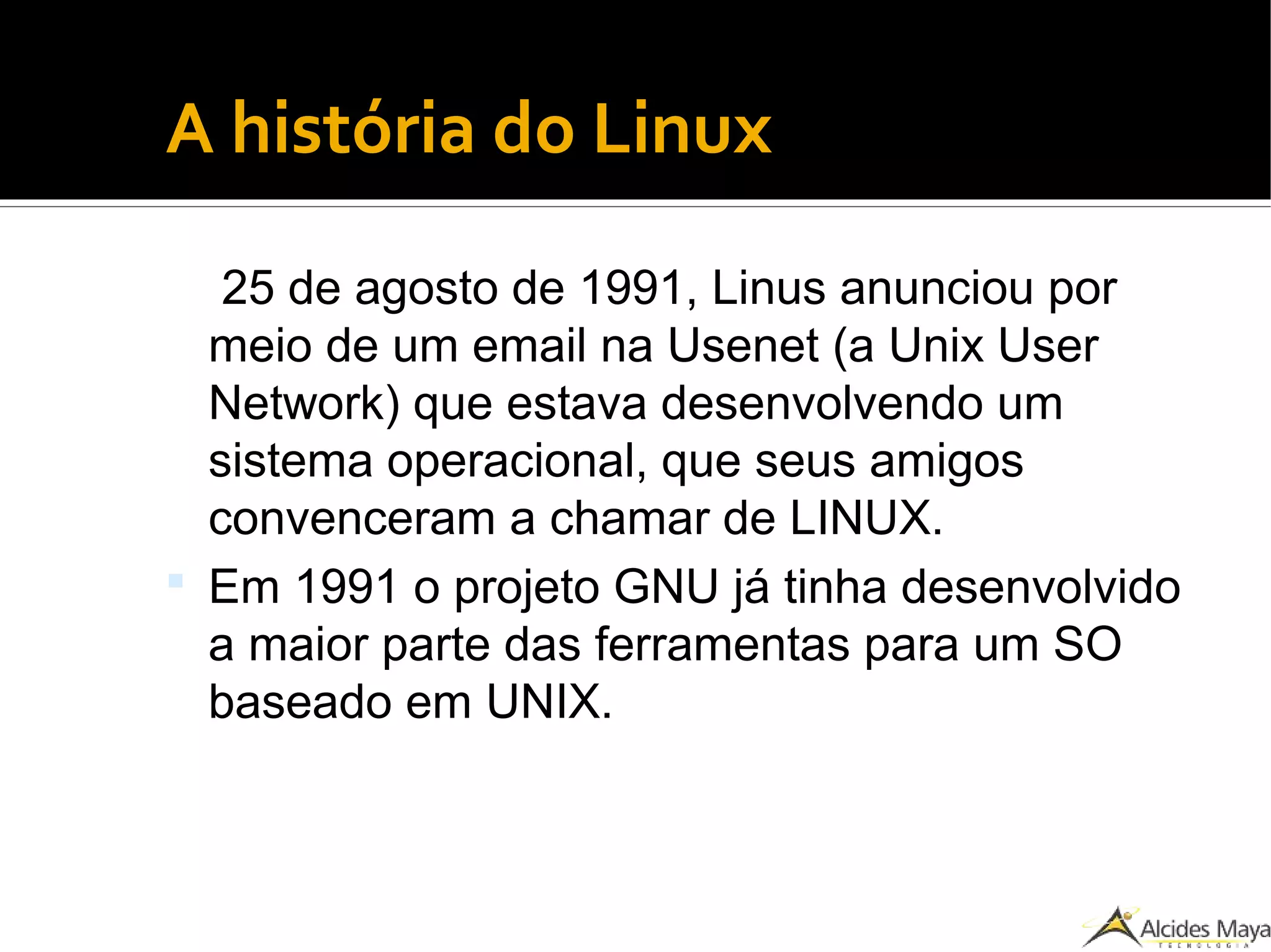 ●
A história do Linux
25 de agosto de 1991, Linus anunciou por
meio de um email na Usenet (a Unix User
Network) que estava desenvolvendo um
sistema operacional, que seus amigos
convenceram a chamar de LINUX.
 Em 1991 o projeto GNU já tinha desenvolvido
a maior parte das ferramentas para um SO
baseado em UNIX.
 