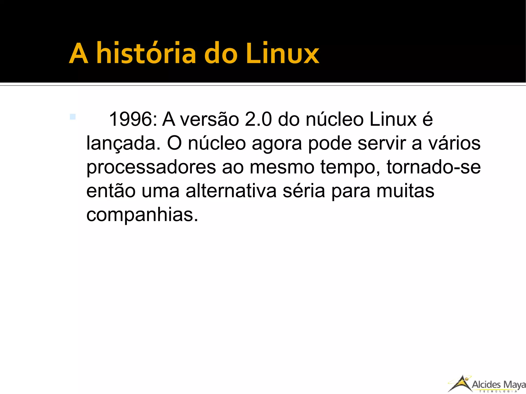 ●
A história do Linux
 1996: A versão 2.0 do núcleo Linux é
lançada. O núcleo agora pode servir a vários
processadores ao mesmo tempo, tornado-se
então uma alternativa séria para muitas
companhias.
 