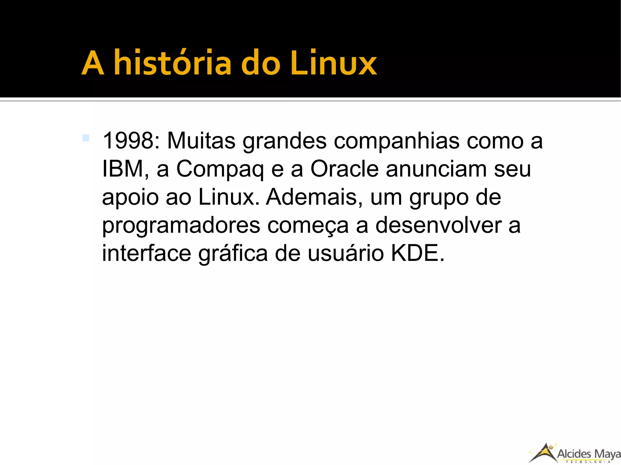 ●
A história do Linux
 1998: Muitas grandes companhias como a
IBM, a Compaq e a Oracle anunciam seu
apoio ao Linux. Ademais, um grupo de
programadores começa a desenvolver a
interface gráfica de usuário KDE.
 