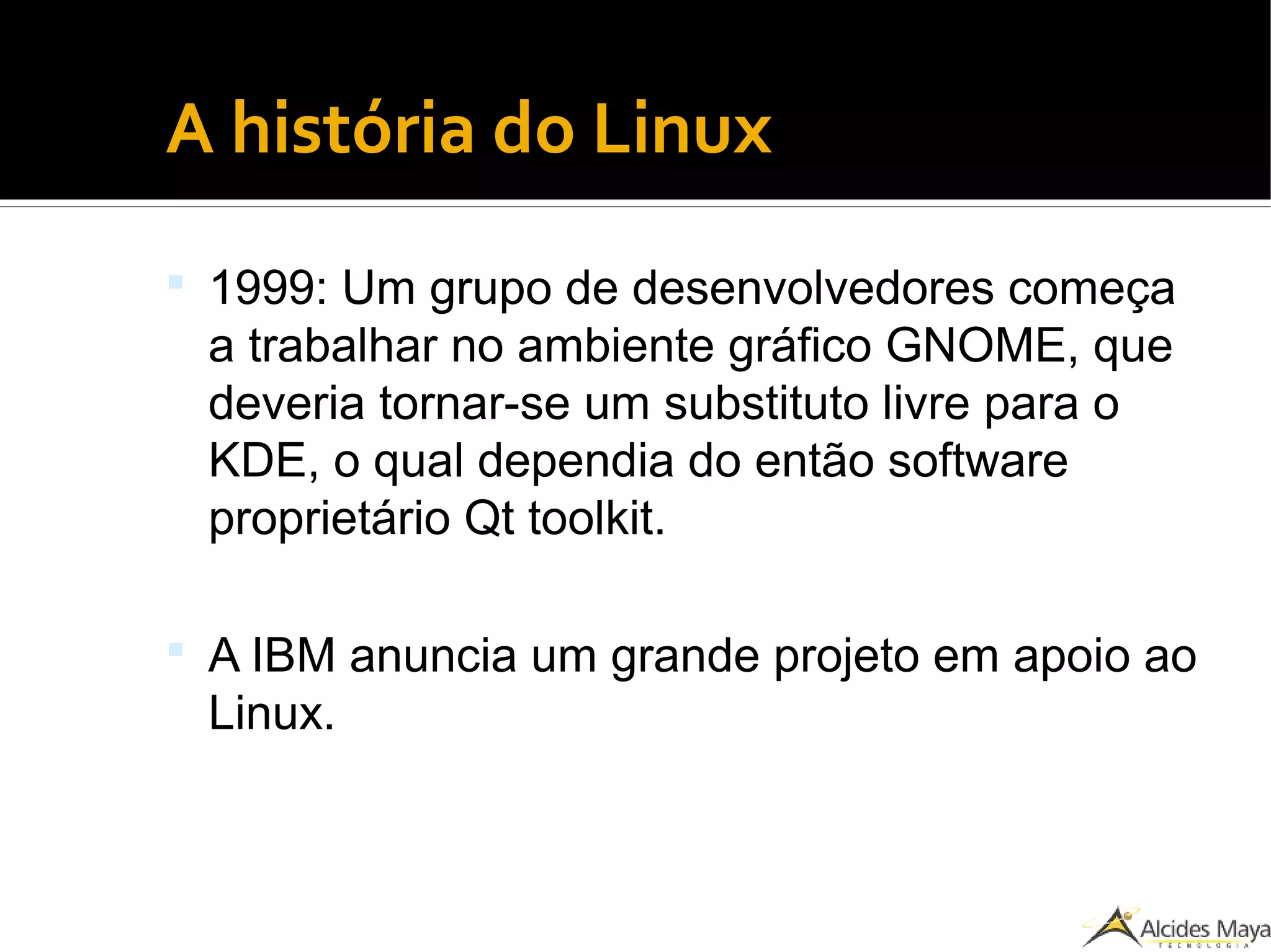 ●
A história do Linux
 1999: Um grupo de desenvolvedores começa
a trabalhar no ambiente gráfico GNOME, que
deveria tornar-se um substituto livre para o
KDE, o qual dependia do então software
proprietário Qt toolkit.
 A IBM anuncia um grande projeto em apoio ao
Linux.
 