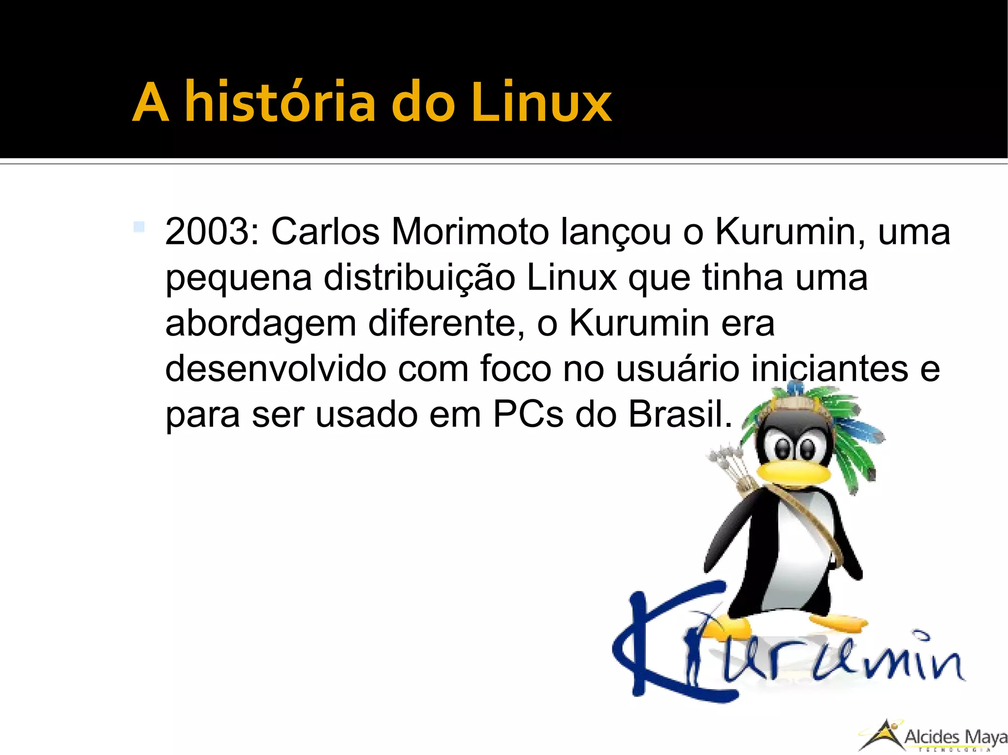 ●
A história do Linux
 2003: Carlos Morimoto lançou o Kurumin, uma
pequena distribuição Linux que tinha uma
abordagem diferente, o Kurumin era
desenvolvido com foco no usuário iniciantes e
para ser usado em PCs do Brasil.
 