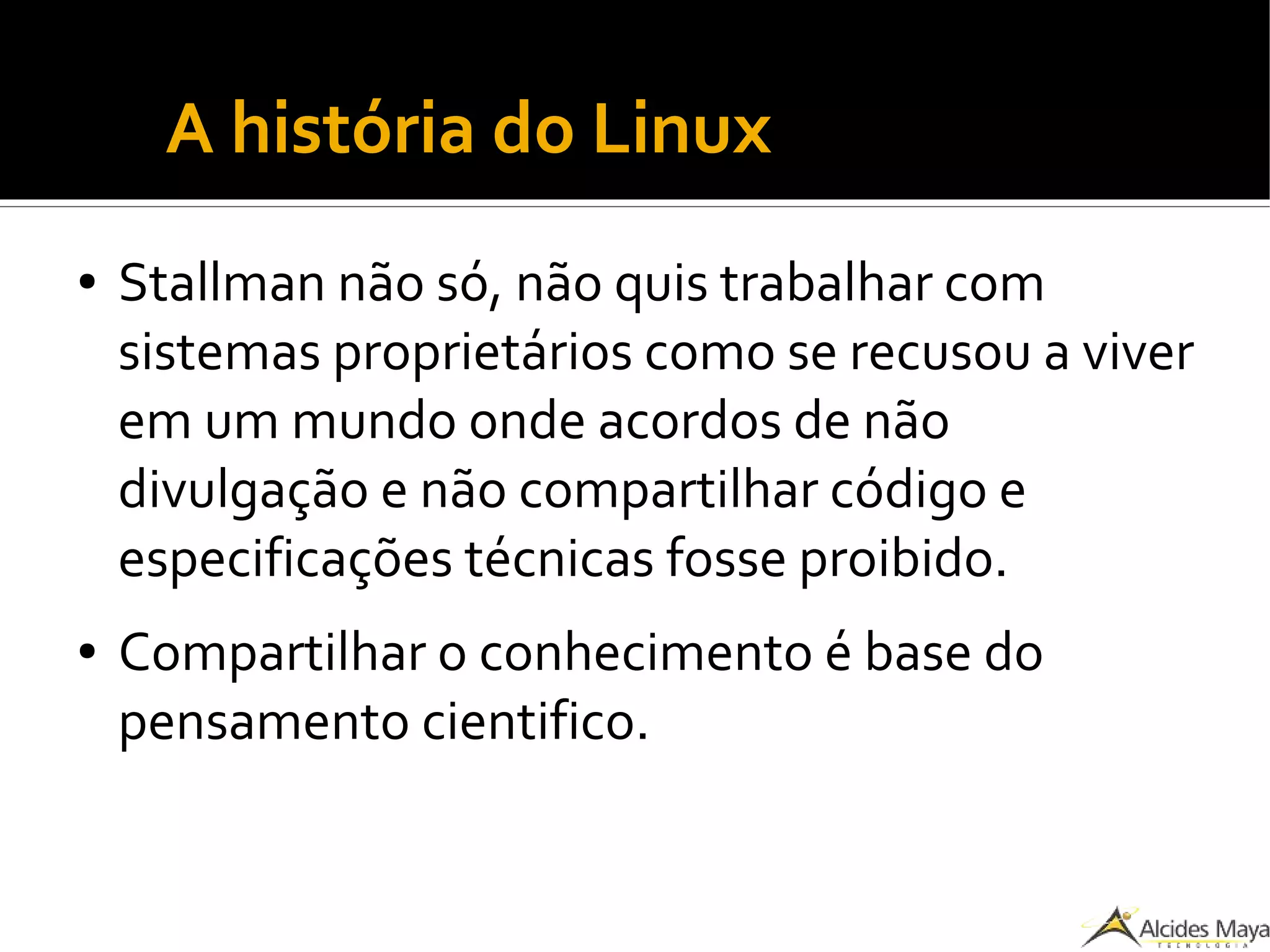 ●
A história do Linux
● Stallman não só, não quis trabalhar com
sistemas proprietários como se recusou a viver
em um mundo onde acordos de não
divulgação e não compartilhar código e
especificações técnicas fosse proibido.
● Compartilhar o conhecimento é base do
pensamento cientifico.
 