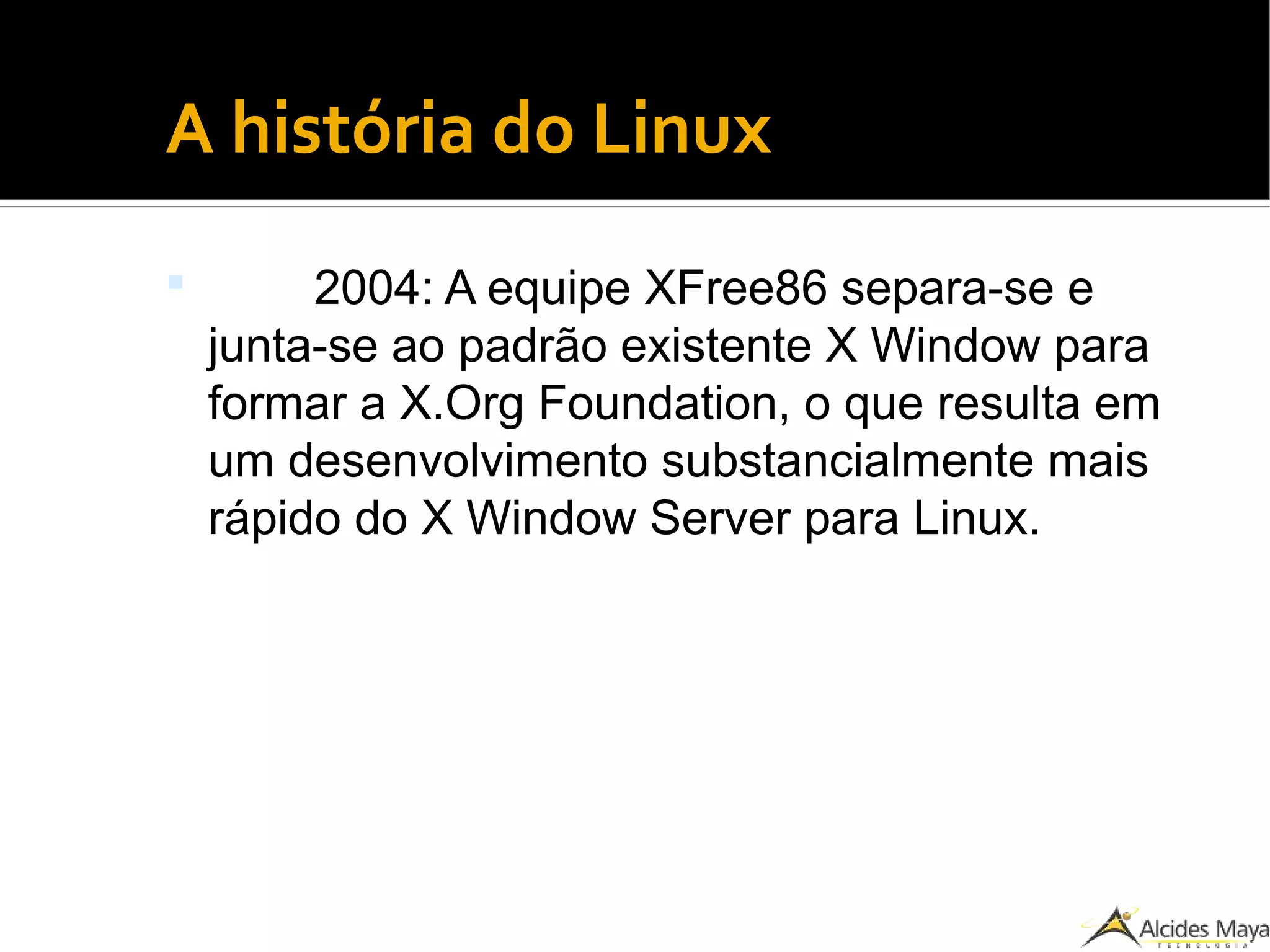 ●
A história do Linux
 2004: A equipe XFree86 separa-se e
junta-se ao padrão existente X Window para
formar a X.Org Foundation, o que resulta em
um desenvolvimento substancialmente mais
rápido do X Window Server para Linux.
 