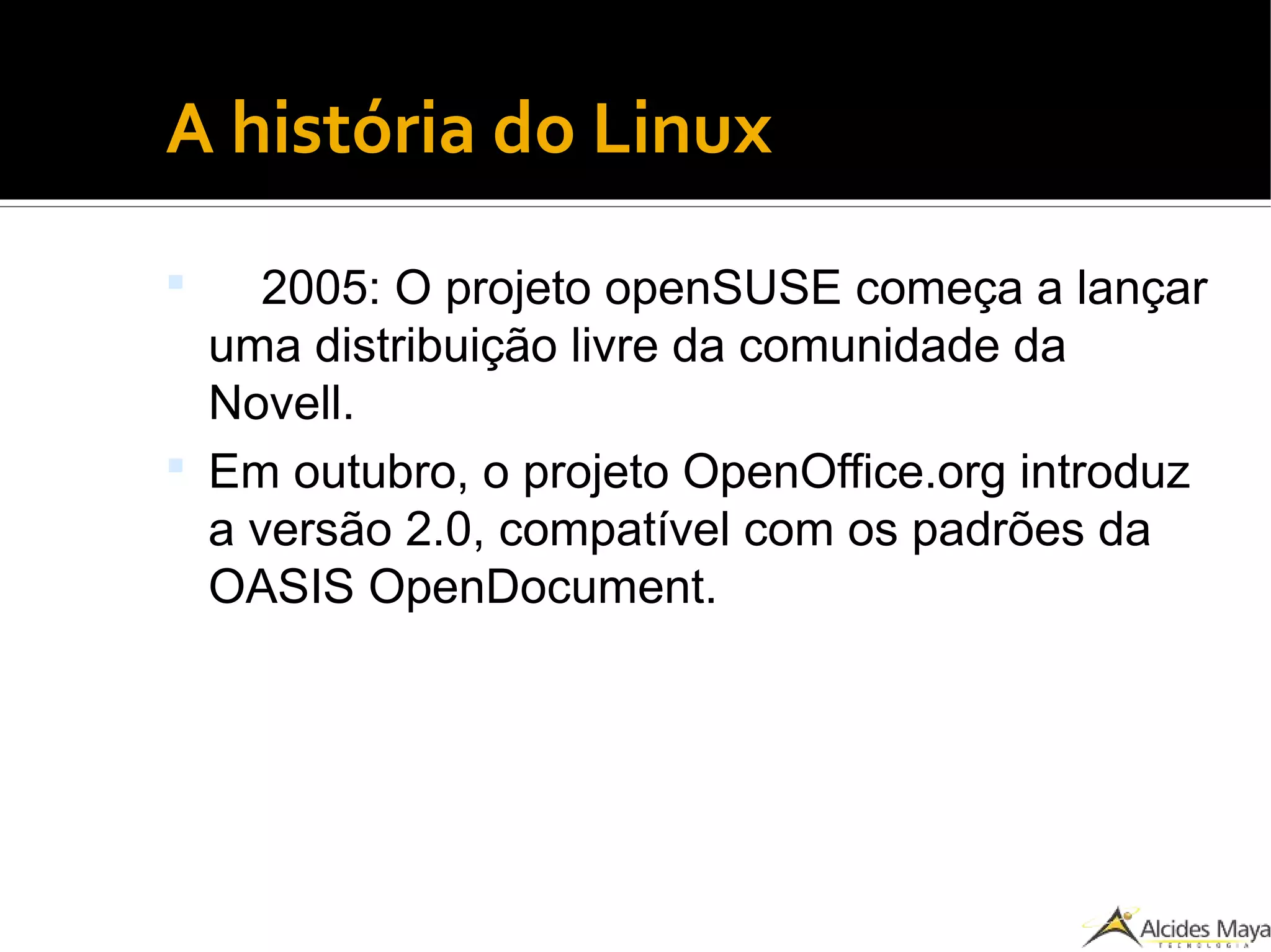 ●
A história do Linux
 2005: O projeto openSUSE começa a lançar
uma distribuição livre da comunidade da
Novell.
 Em outubro, o projeto OpenOffice.org introduz
a versão 2.0, compatível com os padrões da
OASIS OpenDocument.
 