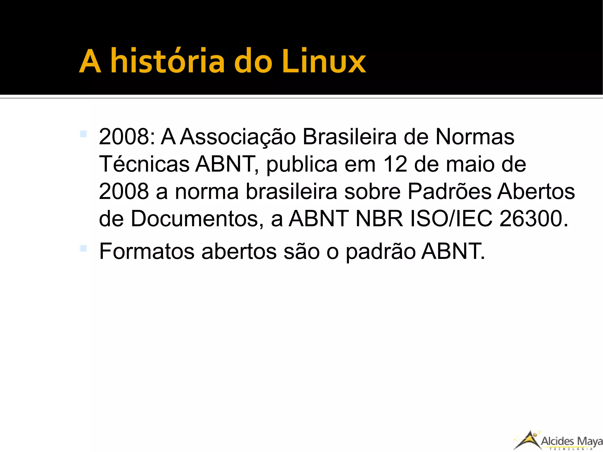 ●
A história do Linux
 2008: A Associação Brasileira de Normas
Técnicas ABNT, publica em 12 de maio de
2008 a norma brasileira sobre Padrões Abertos
de Documentos, a ABNT NBR ISO/IEC 26300.
 Formatos abertos são o padrão ABNT.
 