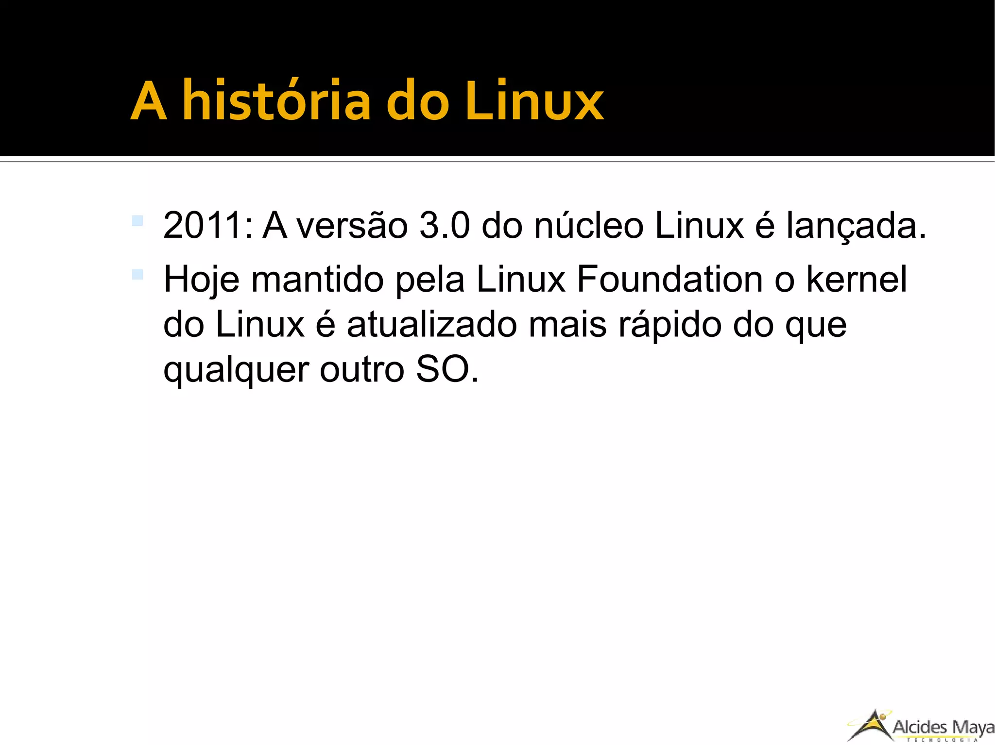 ●
A história do Linux
 2011: A versão 3.0 do núcleo Linux é lançada.
 Hoje mantido pela Linux Foundation o kernel
do Linux é atualizado mais rápido do que
qualquer outro SO.
 
