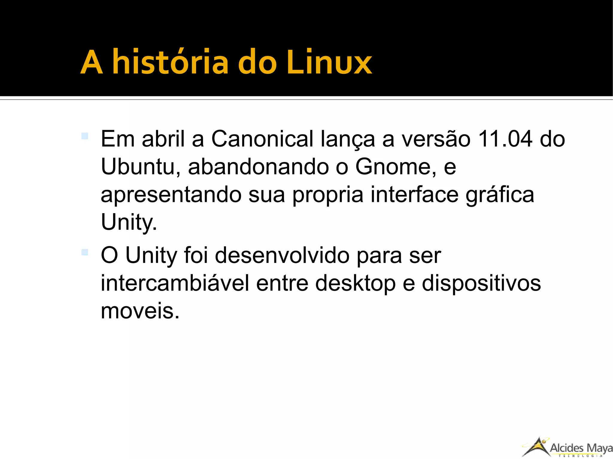 ●
A história do Linux
 Em abril a Canonical lança a versão 11.04 do
Ubuntu, abandonando o Gnome, e
apresentando sua propria interface gráfica
Unity.
 O Unity foi desenvolvido para ser
intercambiável entre desktop e dispositivos
moveis.
 