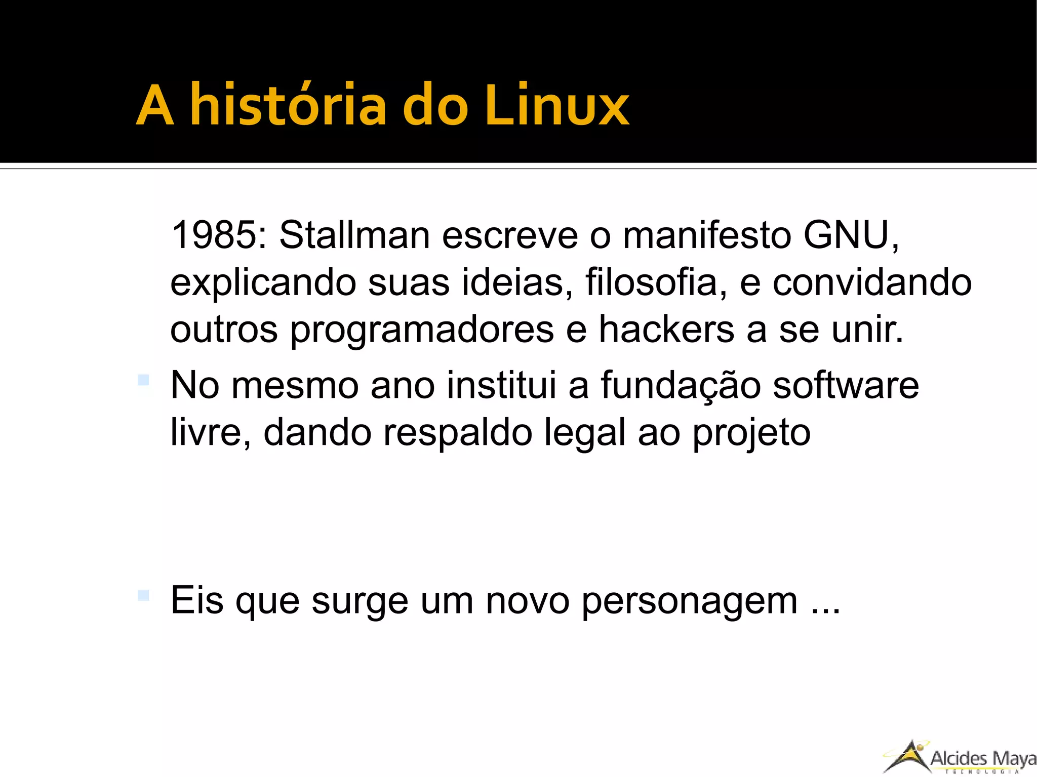 ●
A história do Linux
1985: Stallman escreve o manifesto GNU,
explicando suas ideias, filosofia, e convidando
outros programadores e hackers a se unir.
 No mesmo ano institui a fundação software
livre, dando respaldo legal ao projeto
 Eis que surge um novo personagem ...
 