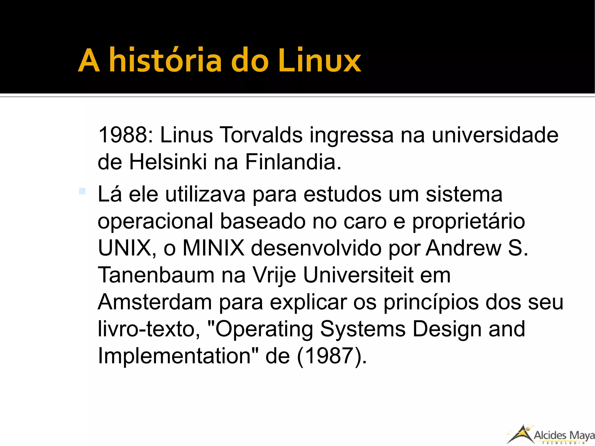 ●
A história do Linux
1988: Linus Torvalds ingressa na universidade
de Helsinki na Finlandia.
 Lá ele utilizava para estudos um sistema
operacional baseado no caro e proprietário
UNIX, o MINIX desenvolvido por Andrew S.
Tanenbaum na Vrije Universiteit em
Amsterdam para explicar os princípios dos seu
livro-texto, "Operating Systems Design and
Implementation" de (1987).
 