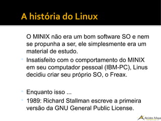●
A história do Linux
O MINIX não era um bom software SO e nem
se propunha a ser, ele simplesmente era um
material de estudo.
 Insatisfeito com o comportamento do MINIX
em seu computador pessoal (IBM-PC), Linus
decidiu criar seu próprio SO, o Freax.
 Enquanto isso ...
 1989: Richard Stallman escreve a primeira
versão da GNU General Public License.
 